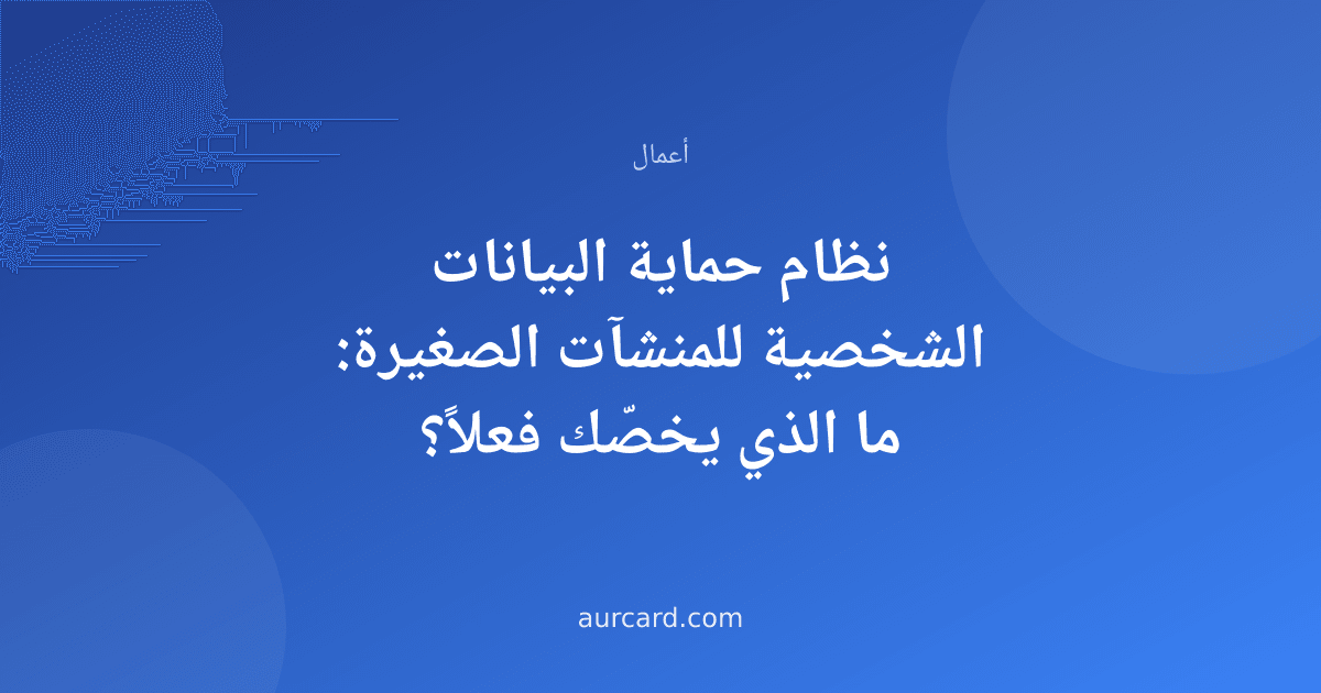 نظام حماية البيانات الشخصية للمنشآت الصغيرة: ما الذي يخصّك فعلاً؟