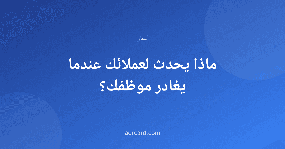 ماذا يحدث لعملائك عندما يغادر موظفك؟